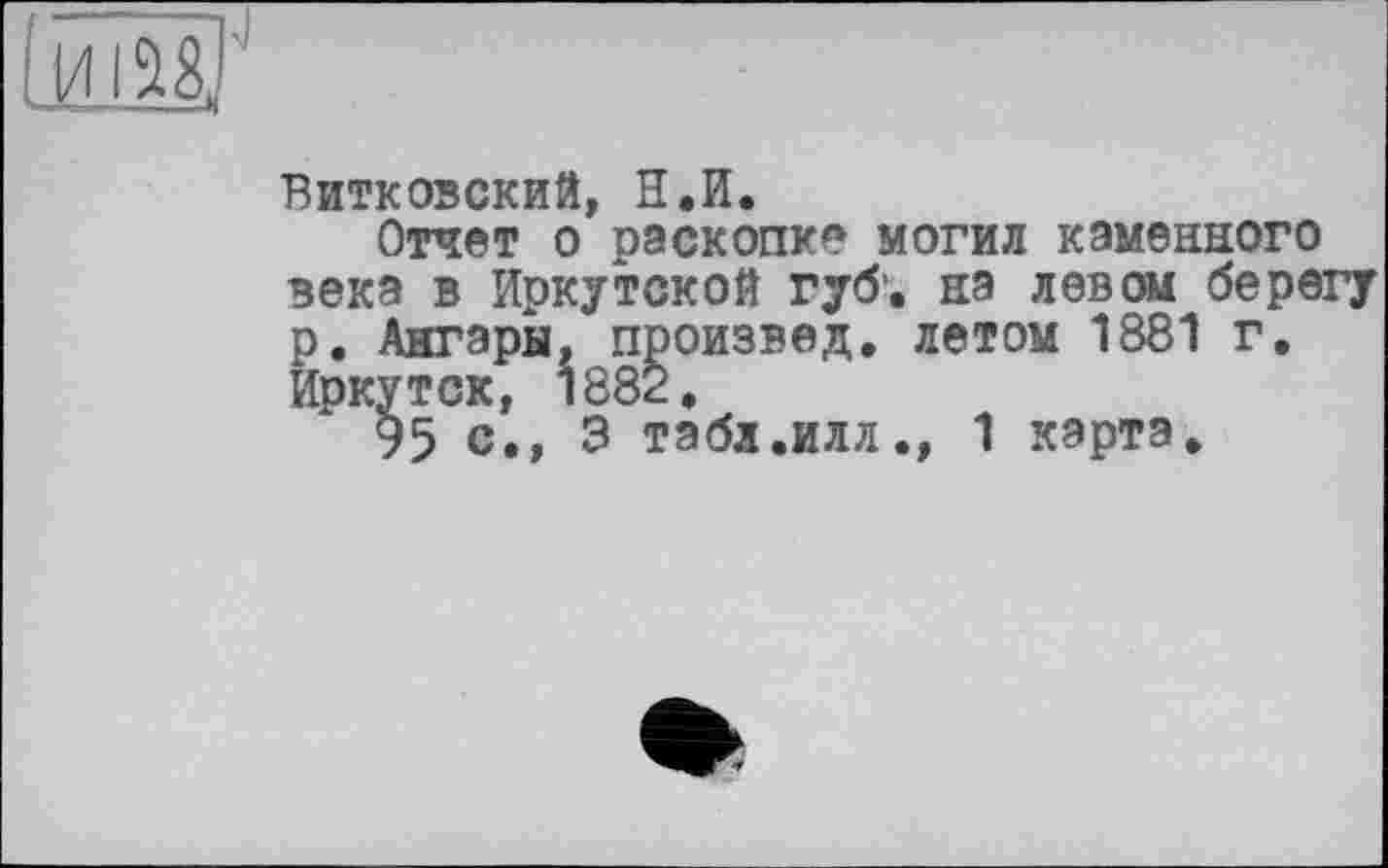 ﻿ИIÜ8J
Витковский, Н.И.
Отчет о раскопке могил каменного века в Иркутской губ', на левом берегу р. Ангары, произвед, летом 1881 г. Иркутск, 1882,
95 с,, 3 табл,илл., 1 карта.